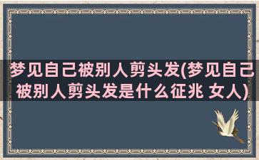 梦见自己被别人剪头发(梦见自己被别人剪头发是什么征兆 女人)